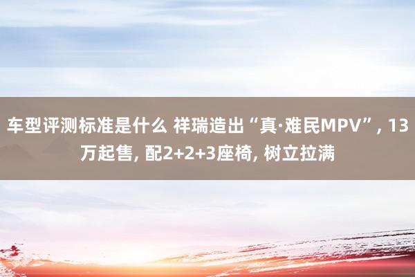 车型评测标准是什么 祥瑞造出“真·难民MPV”, 13万起售, 配2+2+3座椅, 树立拉满