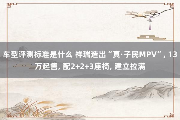 车型评测标准是什么 祥瑞造出“真·子民MPV”, 13万起售, 配2+2+3座椅, 建立拉满