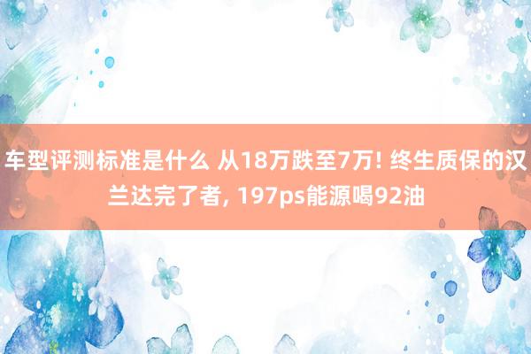 车型评测标准是什么 从18万跌至7万! 终生质保的汉兰达完了者, 197ps能源喝92油