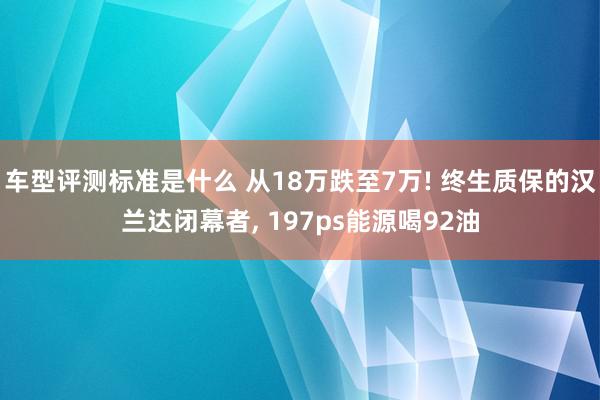 车型评测标准是什么 从18万跌至7万! 终生质保的汉兰达闭幕者, 197ps能源喝92油