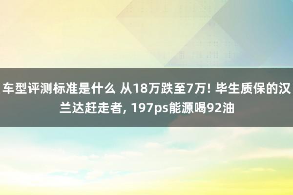 车型评测标准是什么 从18万跌至7万! 毕生质保的汉兰达赶走者, 197ps能源喝92油