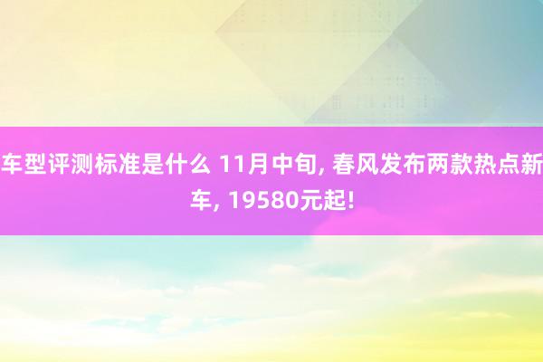 车型评测标准是什么 11月中旬, 春风发布两款热点新车, 19580元起!