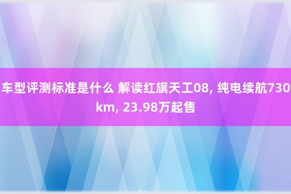 车型评测标准是什么 解读红旗天工08, 纯电续航730km, 23.98万起售