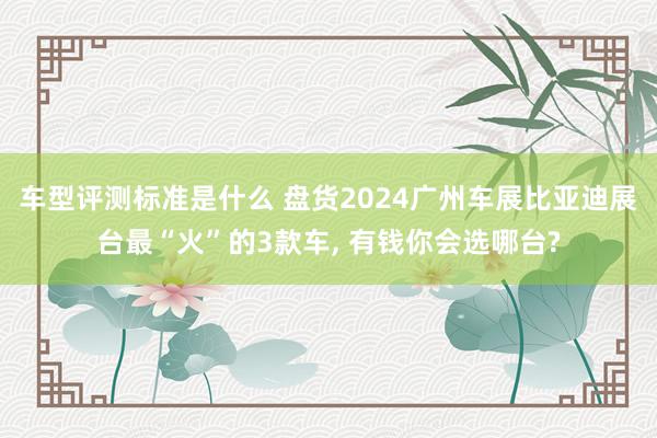 车型评测标准是什么 盘货2024广州车展比亚迪展台最“火”的3款车, 有钱你会选哪台?