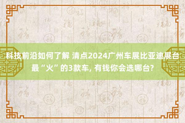 科技前沿如何了解 清点2024广州车展比亚迪展台最“火”的3款车, 有钱你会选哪台?