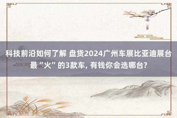 科技前沿如何了解 盘货2024广州车展比亚迪展台最“火”的3款车, 有钱你会选哪台?