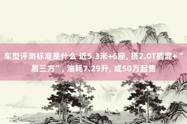 车型评测标准是什么 近5.3米+6座, 搭2.0T插混+“易三方”, 油耗7.29升, 或50万起售