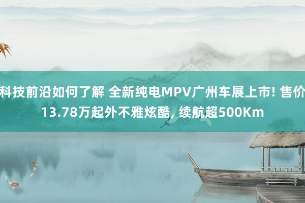 科技前沿如何了解 全新纯电MPV广州车展上市! 售价13.78万起外不雅炫酷, 续航超500Km