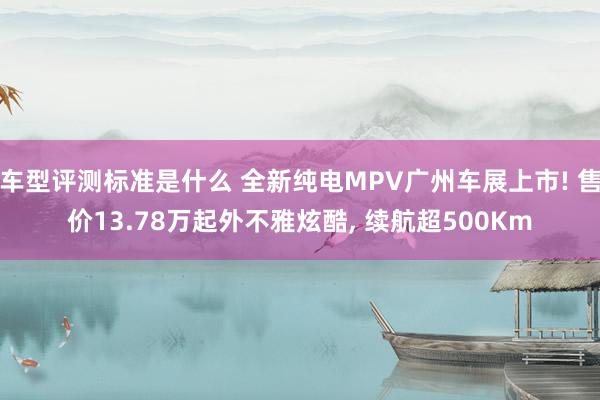 车型评测标准是什么 全新纯电MPV广州车展上市! 售价13.78万起外不雅炫酷, 续航超500Km