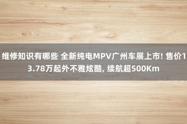 维修知识有哪些 全新纯电MPV广州车展上市! 售价13.78万起外不雅炫酷, 续航超500Km