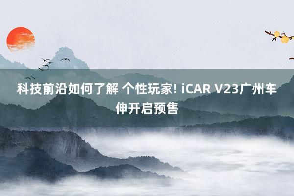 科技前沿如何了解 个性玩家! iCAR V23广州车伸开启预售