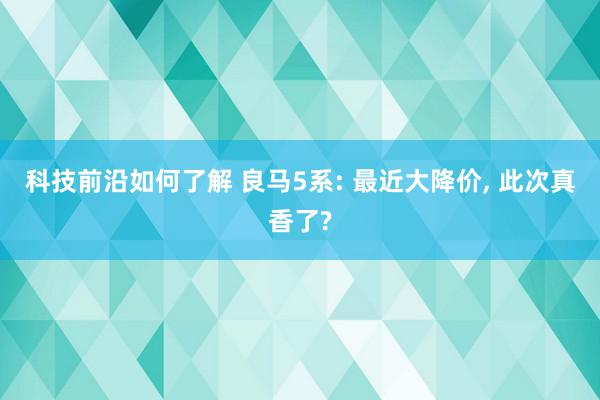 科技前沿如何了解 良马5系: 最近大降价, 此次真香了?