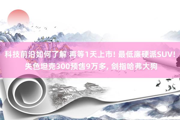 科技前沿如何了解 再等1天上市! 最低廉硬派SUV! 失色坦克300预售9万多, 剑指哈弗大狗