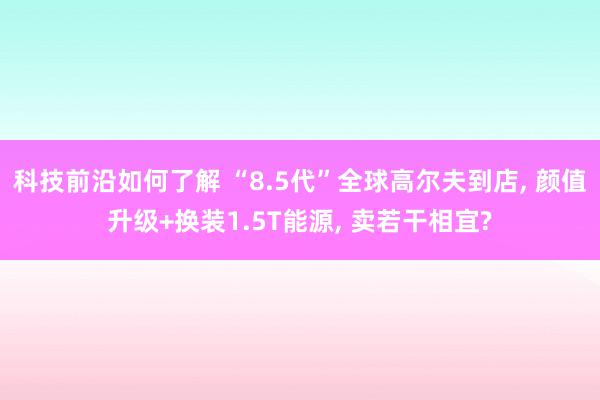 科技前沿如何了解 “8.5代”全球高尔夫到店, 颜值升级+换装1.5T能源, 卖若干相宜?