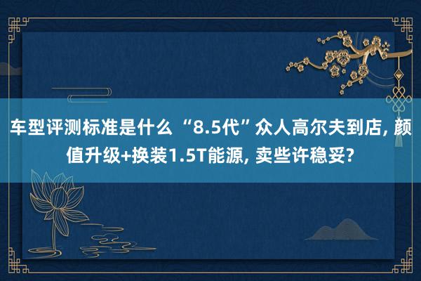 车型评测标准是什么 “8.5代”众人高尔夫到店, 颜值升级+换装1.5T能源, 卖些许稳妥?