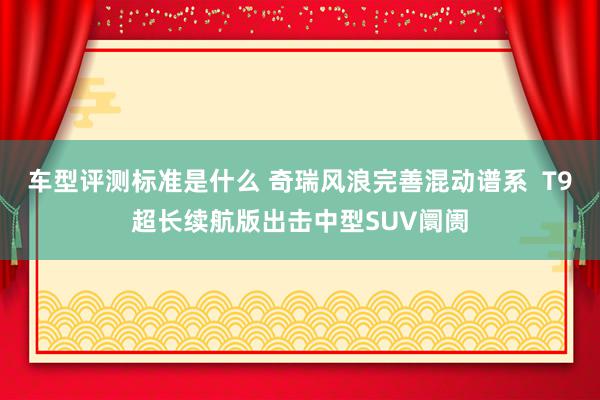 车型评测标准是什么 奇瑞风浪完善混动谱系  T9超长续航版出击中型SUV阛阓