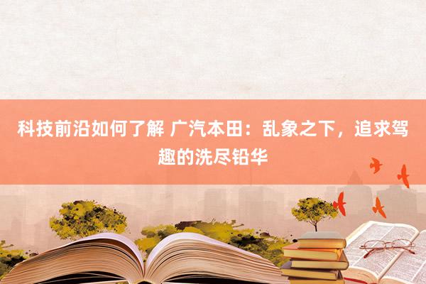 科技前沿如何了解 广汽本田：乱象之下，追求驾趣的洗尽铅华