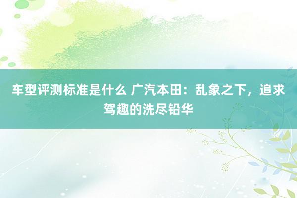 车型评测标准是什么 广汽本田：乱象之下，追求驾趣的洗尽铅华