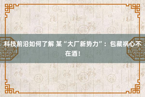 科技前沿如何了解 某“大厂新势力”：包藏祸心不在酒！