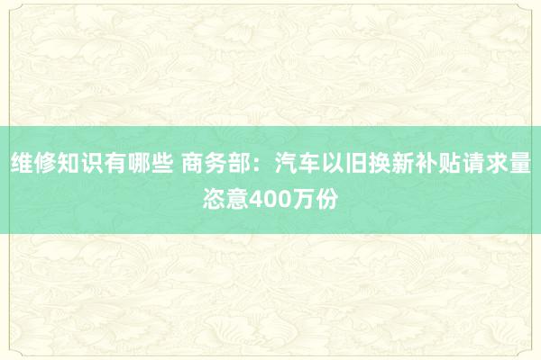 维修知识有哪些 商务部：汽车以旧换新补贴请求量恣意400万份