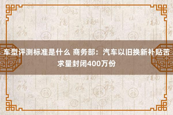 车型评测标准是什么 商务部：汽车以旧换新补贴苦求量封闭400万份