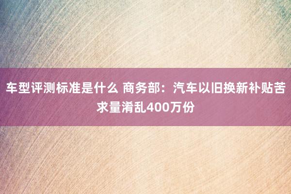 车型评测标准是什么 商务部：汽车以旧换新补贴苦求量淆乱400万份