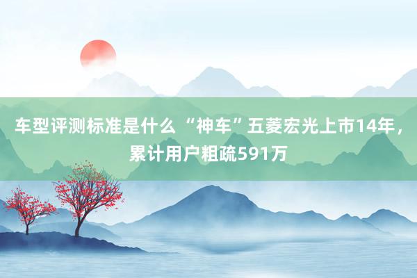 车型评测标准是什么 “神车”五菱宏光上市14年，累计用户粗疏591万