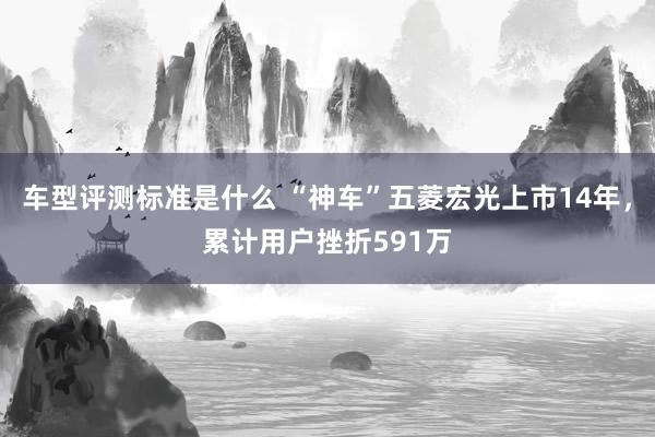 车型评测标准是什么 “神车”五菱宏光上市14年，累计用户挫折591万