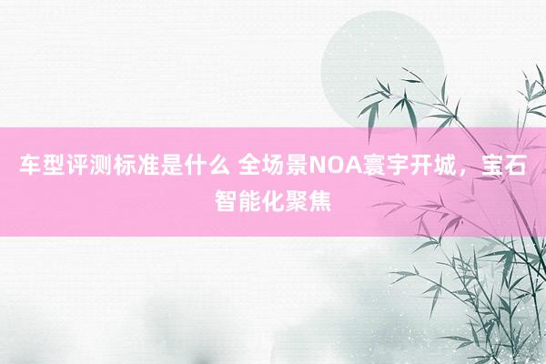 车型评测标准是什么 全场景NOA寰宇开城，宝石智能化聚焦