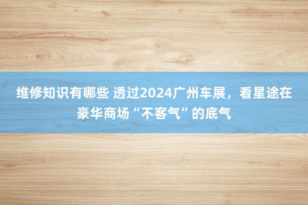 维修知识有哪些 透过2024广州车展，看星途在豪华商场“不客气”的底气