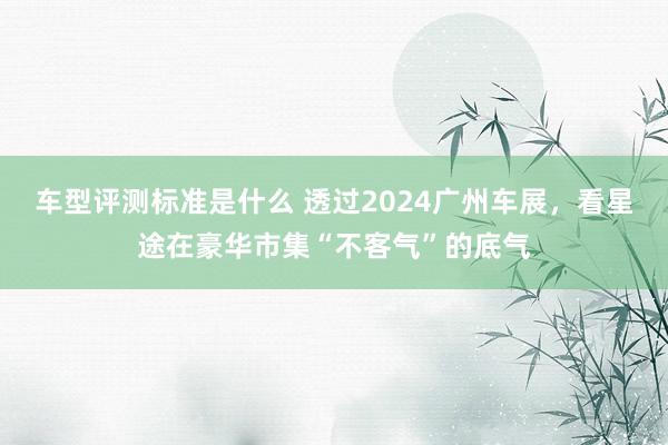 车型评测标准是什么 透过2024广州车展，看星途在豪华市集“不客气”的底气