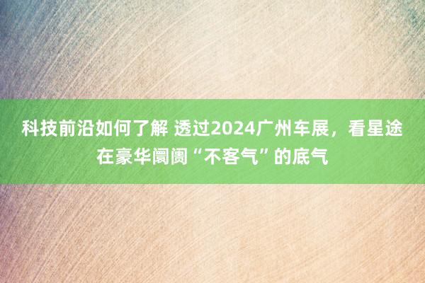 科技前沿如何了解 透过2024广州车展，看星途在豪华阛阓“不客气”的底气