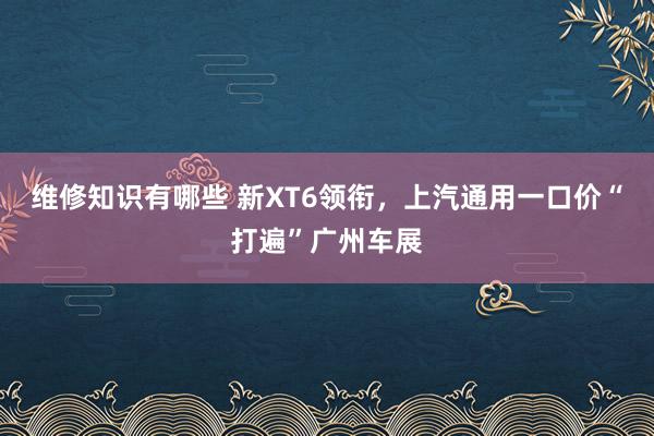 维修知识有哪些 新XT6领衔，上汽通用一口价“打遍”广州车展