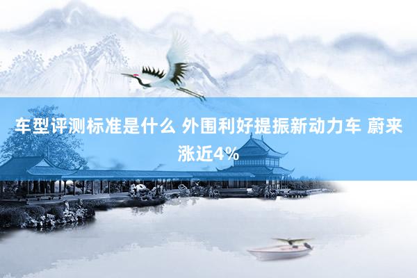 车型评测标准是什么 外围利好提振新动力车 蔚来涨近4%