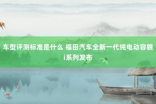 车型评测标准是什么 福田汽车全新一代纯电动容貌i系列发布