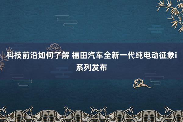 科技前沿如何了解 福田汽车全新一代纯电动征象i系列发布