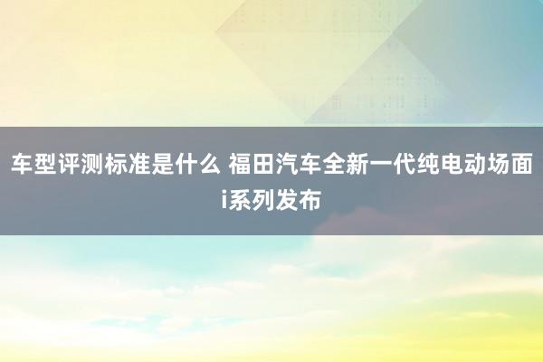 车型评测标准是什么 福田汽车全新一代纯电动场面i系列发布