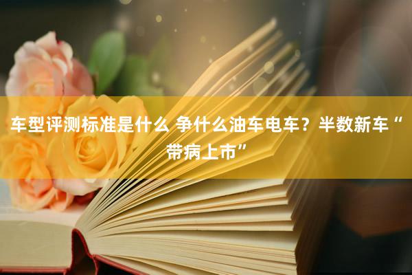 车型评测标准是什么 争什么油车电车？半数新车“带病上市”