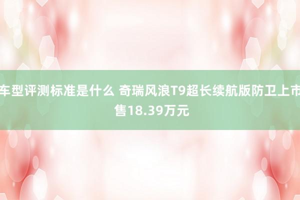 车型评测标准是什么 奇瑞风浪T9超长续航版防卫上市 售18.39万元