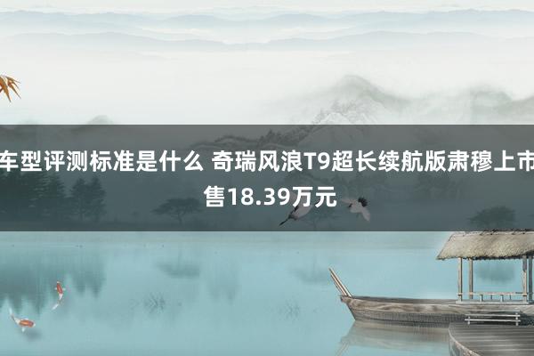 车型评测标准是什么 奇瑞风浪T9超长续航版肃穆上市 售18.39万元