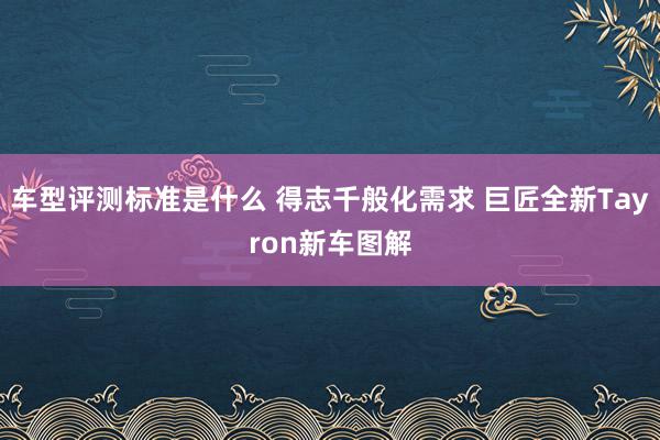 车型评测标准是什么 得志千般化需求 巨匠全新Tayron新车图解