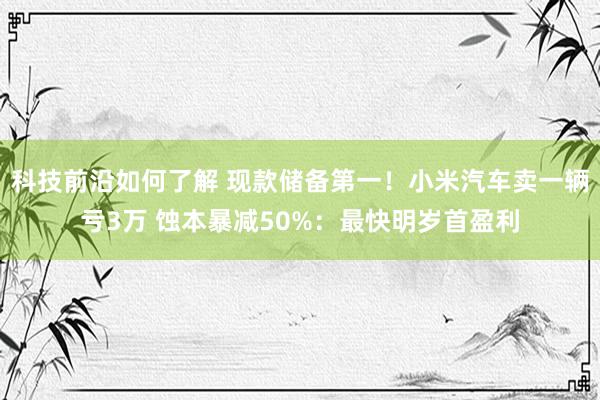 科技前沿如何了解 现款储备第一！小米汽车卖一辆亏3万 蚀本暴减50%：最快明岁首盈利