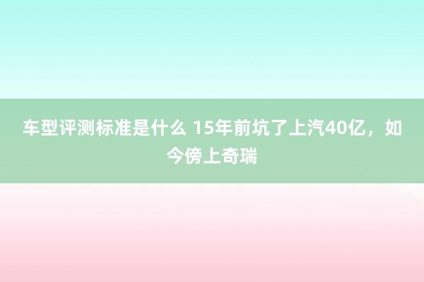 车型评测标准是什么 15年前坑了上汽40亿，如今傍上奇瑞