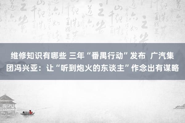 维修知识有哪些 三年“番禺行动”发布  广汽集团冯兴亚：让“听到炮火的东谈主”作念出有谋略