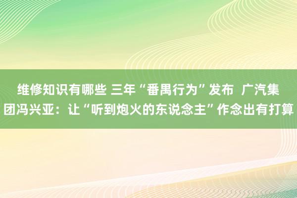 维修知识有哪些 三年“番禺行为”发布  广汽集团冯兴亚：让“听到炮火的东说念主”作念出有打算