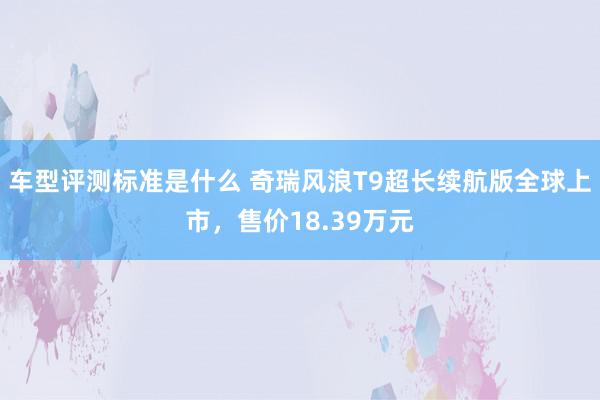 车型评测标准是什么 奇瑞风浪T9超长续航版全球上市，售价18.39万元