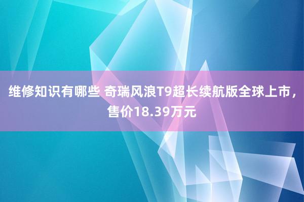 维修知识有哪些 奇瑞风浪T9超长续航版全球上市，售价18.39万元