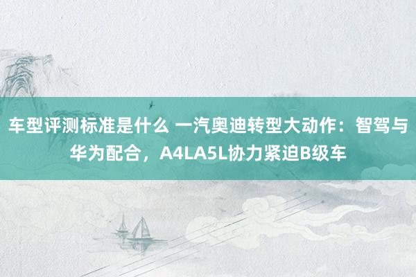 车型评测标准是什么 一汽奥迪转型大动作：智驾与华为配合，A4LA5L协力紧迫B级车