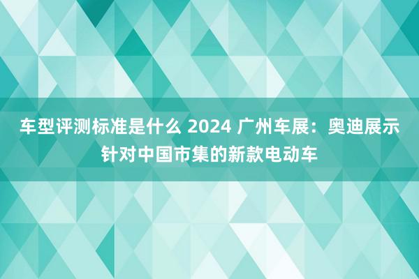 车型评测标准是什么 2024 广州车展：奥迪展示针对中国市集的新款电动车