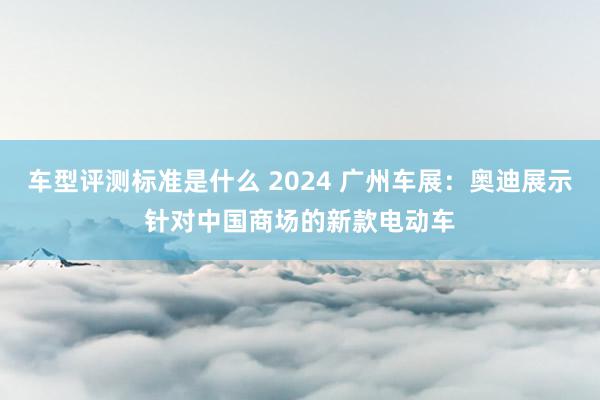 车型评测标准是什么 2024 广州车展：奥迪展示针对中国商场的新款电动车